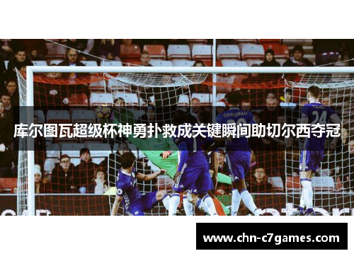 库尔图瓦超级杯神勇扑救成关键瞬间助切尔西夺冠